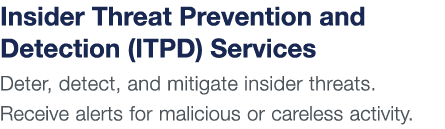 Insider Threat Prevention and Detection (ITPD) Services Deter, detect, and mitigate insider threats  Receive alerts f   