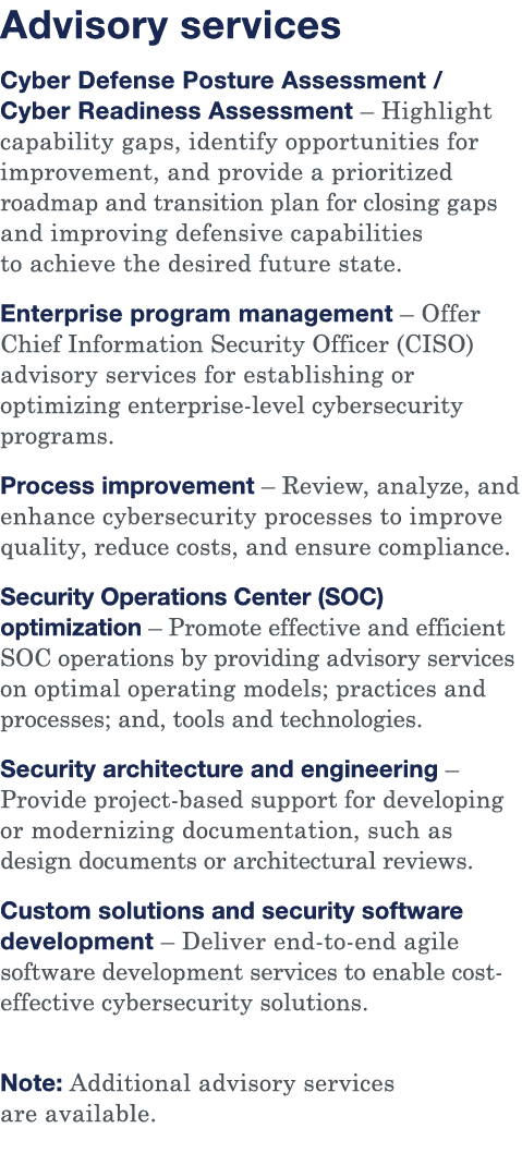 Advisory services Cyber Defense Posture Assessment   Cyber Readiness Assessment   Highlight capability gaps, identify   